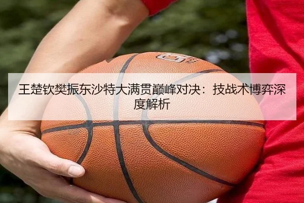 王楚钦樊振东沙特大满贯巅峰对决：技战术博弈深度解析