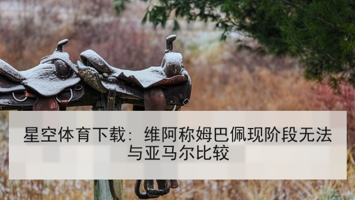 星空体育下载: 维阿称姆巴佩现阶段无法与亚马尔比较